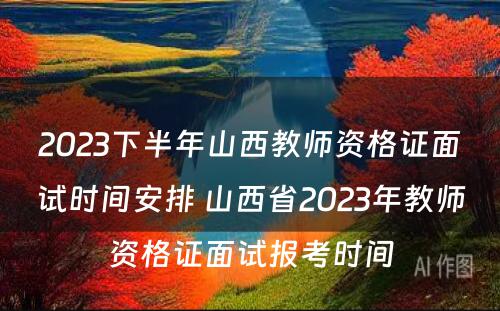 2023下半年山西教师资格证面试时间安排 山西省2023年教师资格证面试报考时间