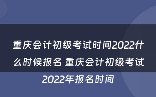 重庆会计初级考试时间2022什么时候报名 重庆会计初级考试2022年报名时间