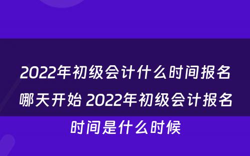 2022年初级会计什么时间报名哪天开始 2022年初级会计报名时间是什么时候