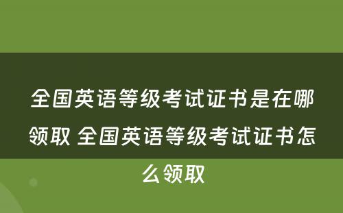 全国英语等级考试证书是在哪领取 全国英语等级考试证书怎么领取