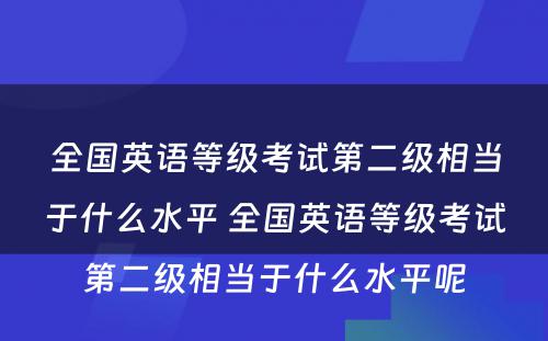 全国英语等级考试第二级相当于什么水平 全国英语等级考试第二级相当于什么水平呢