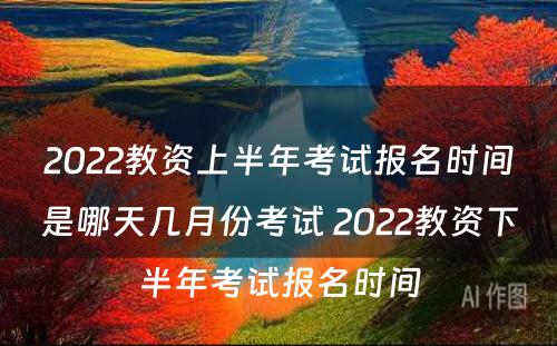 2022教资上半年考试报名时间是哪天几月份考试 2022教资下半年考试报名时间