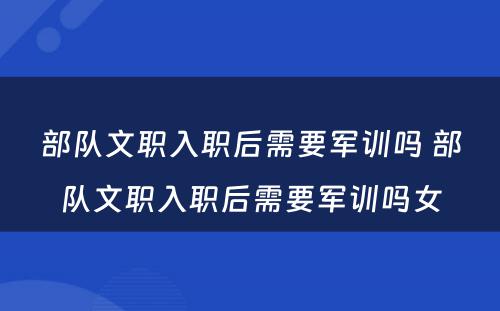 部队文职入职后需要军训吗 部队文职入职后需要军训吗女