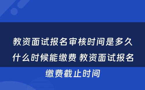 教资面试报名审核时间是多久什么时候能缴费 教资面试报名缴费截止时间