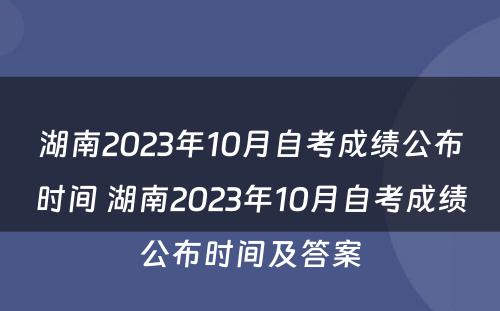湖南2023年10月自考成绩公布时间 湖南2023年10月自考成绩公布时间及答案