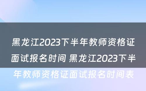 黑龙江2023下半年教师资格证面试报名时间 黑龙江2023下半年教师资格证面试报名时间表