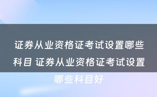 证券从业资格证考试设置哪些科目 证券从业资格证考试设置哪些科目好