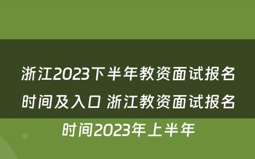 浙江2023下半年教资面试报名时间及入口 浙江教资面试报名时间2023年上半年