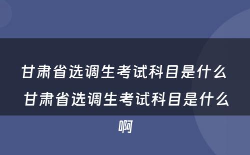 甘肃省选调生考试科目是什么 甘肃省选调生考试科目是什么啊