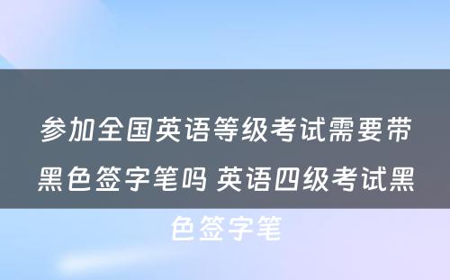 参加全国英语等级考试需要带黑色签字笔吗 英语四级考试黑色签字笔