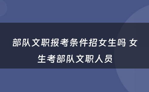 部队文职报考条件招女生吗 女生考部队文职人员