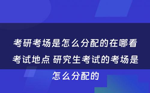 考研考场是怎么分配的在哪看考试地点 研究生考试的考场是怎么分配的