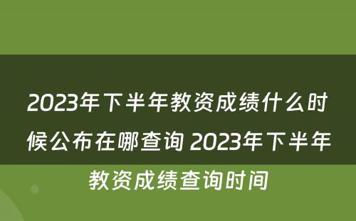 2023年下半年教资成绩什么时候公布在哪查询 2023年下半年教资成绩查询时间