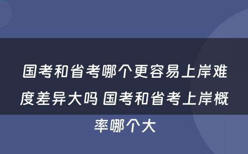 国考和省考哪个更容易上岸难度差异大吗 国考和省考上岸概率哪个大