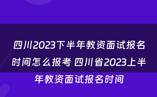 四川2023下半年教资面试报名时间怎么报考 四川省2023上半年教资面试报名时间