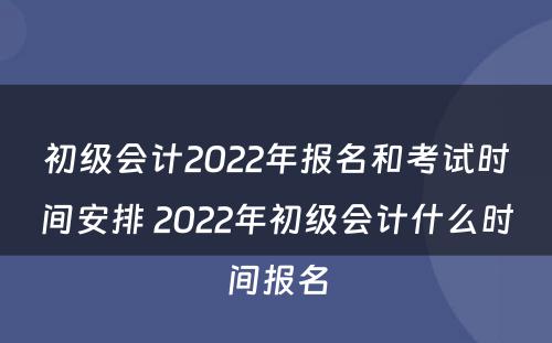 初级会计2022年报名和考试时间安排 2022年初级会计什么时间报名