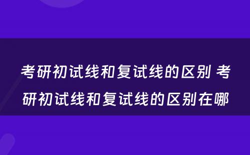 考研初试线和复试线的区别 考研初试线和复试线的区别在哪