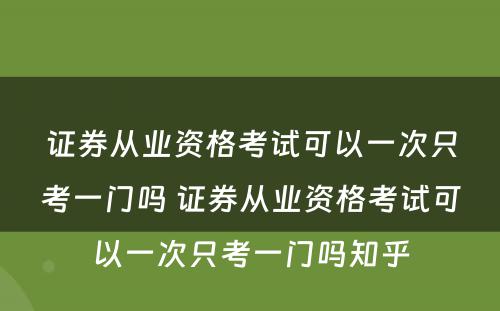 证券从业资格考试可以一次只考一门吗 证券从业资格考试可以一次只考一门吗知乎