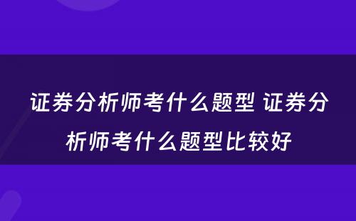 证券分析师考什么题型 证券分析师考什么题型比较好