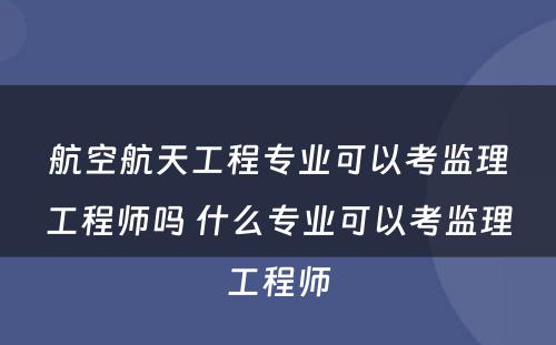 航空航天工程专业可以考监理工程师吗 什么专业可以考监理工程师