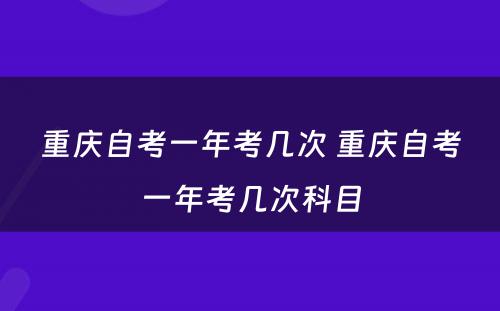 重庆自考一年考几次 重庆自考一年考几次科目