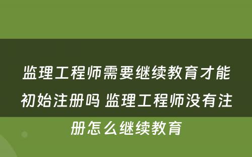 监理工程师需要继续教育才能初始注册吗 监理工程师没有注册怎么继续教育