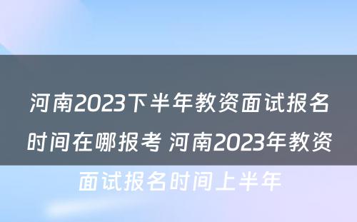 河南2023下半年教资面试报名时间在哪报考 河南2023年教资面试报名时间上半年