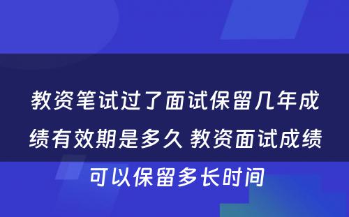 教资笔试过了面试保留几年成绩有效期是多久 教资面试成绩可以保留多长时间