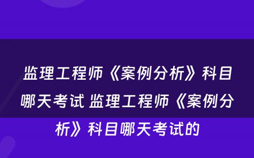 监理工程师《案例分析》科目哪天考试 监理工程师《案例分析》科目哪天考试的