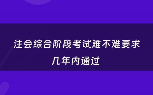 注会综合阶段考试难不难要求几年内通过 