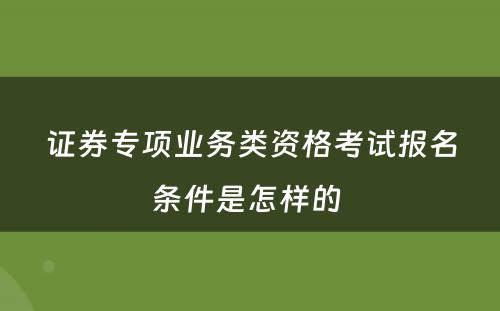 证券专项业务类资格考试报名条件是怎样的 