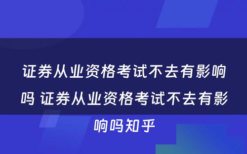 证券从业资格考试不去有影响吗 证券从业资格考试不去有影响吗知乎