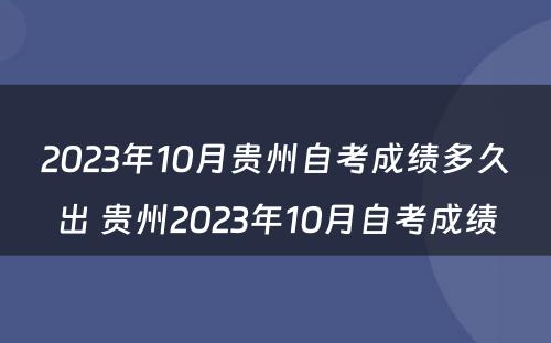 2023年10月贵州自考成绩多久出 贵州2023年10月自考成绩