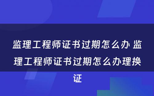 监理工程师证书过期怎么办 监理工程师证书过期怎么办理换证