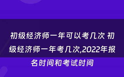 初级经济师一年可以考几次 初级经济师一年考几次,2022年报名时间和考试时间