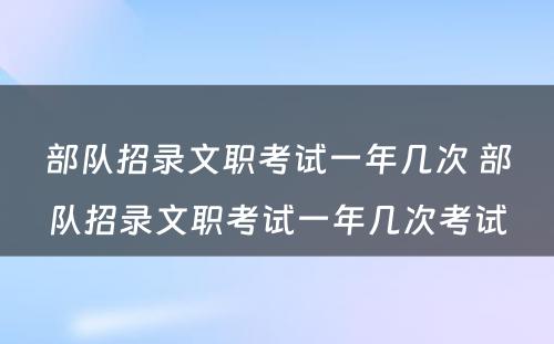 部队招录文职考试一年几次 部队招录文职考试一年几次考试