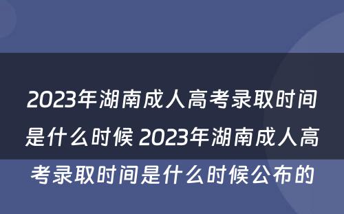2023年湖南成人高考录取时间是什么时候 2023年湖南成人高考录取时间是什么时候公布的