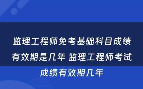 监理工程师免考基础科目成绩有效期是几年 监理工程师考试成绩有效期几年