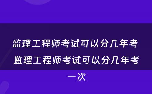 监理工程师考试可以分几年考 监理工程师考试可以分几年考一次