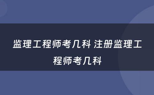 监理工程师考几科 注册监理工程师考几科