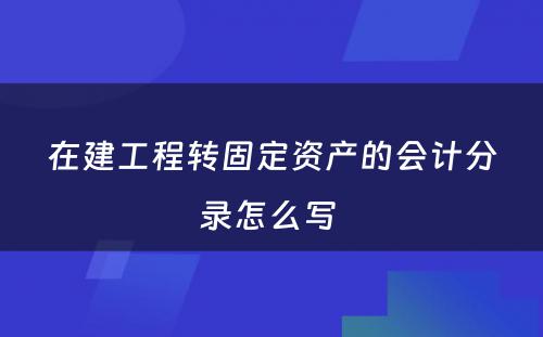 在建工程转固定资产的会计分录怎么写 