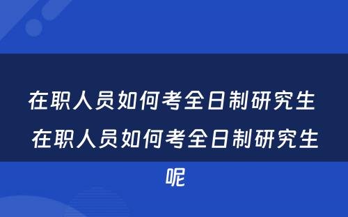 在职人员如何考全日制研究生 在职人员如何考全日制研究生呢