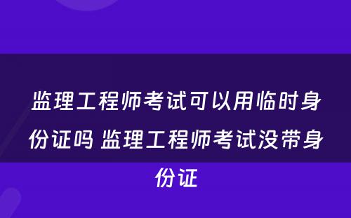 监理工程师考试可以用临时身份证吗 监理工程师考试没带身份证