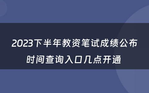 2023下半年教资笔试成绩公布时间查询入口几点开通 