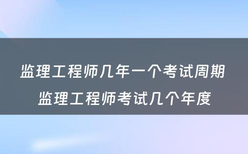 监理工程师几年一个考试周期 监理工程师考试几个年度