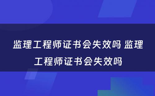 监理工程师证书会失效吗 监理工程师证书会失效吗