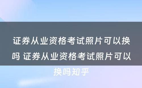 证券从业资格考试照片可以换吗 证券从业资格考试照片可以换吗知乎