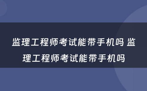 监理工程师考试能带手机吗 监理工程师考试能带手机吗