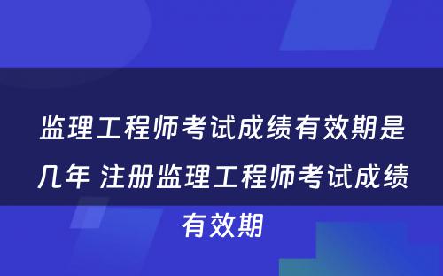 监理工程师考试成绩有效期是几年 注册监理工程师考试成绩有效期