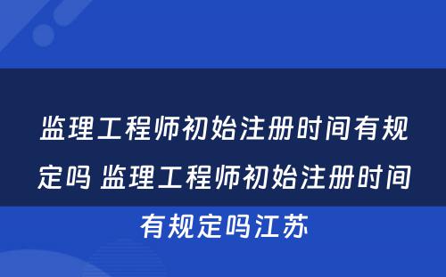 监理工程师初始注册时间有规定吗 监理工程师初始注册时间有规定吗江苏